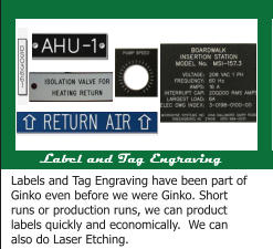 Label and Tag Engraving Labels and Tag Engraving have been part of Ginko even before we were Ginko. Short runs or production runs, we can product labels quickly and economically.  We can also do Laser Etching.