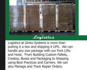 Logistics Logistics at Ginko Systems is more than putting it a box and shipping it UPS.  We can handle any size package with our Fork Lifts and Hoist.  From Building Custom Pallets, Creates, Boxes and Packaging to Shipping using Best Practices and Carriers. We can also Manage and Track Repair Orders.