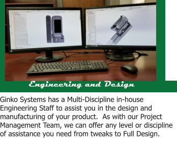 Engineering and Design Ginko Systems has a Multi-Discipline in-house Engineering Staff to assist you in the design and manufacturing of your product.  As with our Project Management Team, we can offer any level or discipline of assistance you need from tweaks to Full Design.