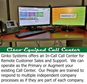 Cisco Equiped Call Center Ginko Systems offers an In-Call Call Center for Remote Customer Sales and Support.  We can operate as the Primary or Augment your existing Call Center.  Our People are trained to respond to multiple independent company processes as if they are part of each company.