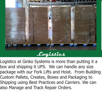Logistics Logistics at Ginko Systems is more than putting it a box and shipping it UPS.  We can handle any size package with our Fork Lifts and Hoist.  From Building Custom Pallets, Creates, Boxes and Packaging to Shipping using Best Practices and Carriers. We can also Manage and Track Repair Orders.