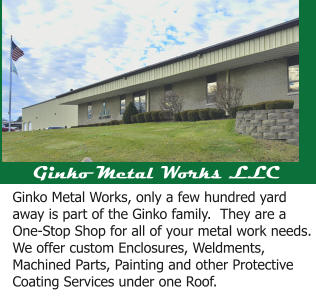 Ginko Metal Works LLC Ginko Metal Works, only a few hundred yard away is part of the Ginko family.  They are a One-Stop Shop for all of your metal work needs.  We offer custom Enclosures, Weldments, Machined Parts, Painting and other Protective Coating Services under one Roof.