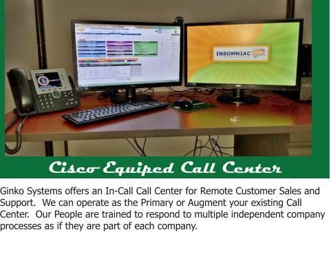 Cisco Equiped Call Center Ginko Systems offers an In-Call Call Center for Remote Customer Sales and Support.  We can operate as the Primary or Augment your existing Call Center.  Our People are trained to respond to multiple independent company processes as if they are part of each company.