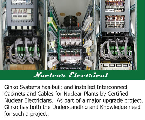 Nuclear Electrical Ginko Systems has built and installed Interconnect Cabinets and Cables for Nuclear Plants by Certified Nuclear Electricians.  As part of a major upgrade project, Ginko has both the Understanding and Knowledge need for such a project.