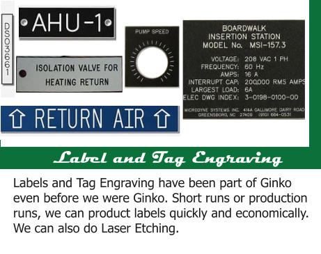 Label and Tag Engraving Labels and Tag Engraving have been part of Ginko even before we were Ginko. Short runs or production runs, we can product labels quickly and economically.  We can also do Laser Etching.