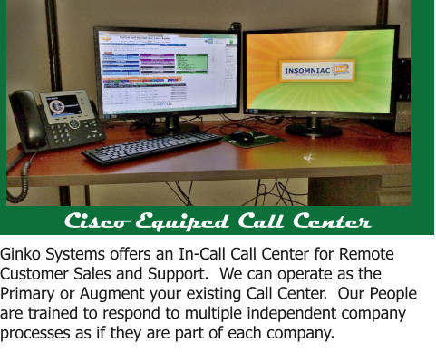 Cisco Equiped Call Center Ginko Systems offers an In-Call Call Center for Remote Customer Sales and Support.  We can operate as the Primary or Augment your existing Call Center.  Our People are trained to respond to multiple independent company processes as if they are part of each company.