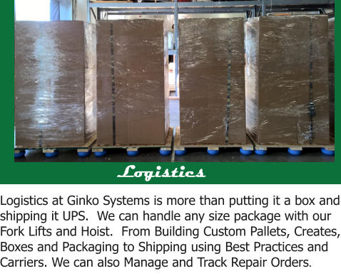 Logistics  Logistics at Ginko Systems is more than putting it a box and shipping it UPS.  We can handle any size package with our Fork Lifts and Hoist.  From Building Custom Pallets, Creates, Boxes and Packaging to Shipping using Best Practices and Carriers. We can also Manage and Track Repair Orders.