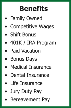 Benefits •	Family Owned •	Competitive Wages •	Shift Bonus •	401K / IRA Program •	Paid Vacation •	Bonus Days •	Medical Insurance •	Dental Insurance •	Life Insurance •	Jury Duty Pay •	Bereavement Pay