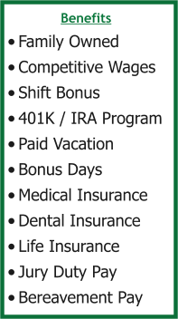 Benefits •	Family Owned •	Competitive Wages •	Shift Bonus •	401K / IRA Program •	Paid Vacation •	Bonus Days •	Medical Insurance •	Dental Insurance •	Life Insurance •	Jury Duty Pay •	Bereavement Pay
