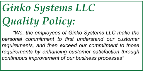 Ginko Systems LLC Quality Policy: 	“We, the employees of Ginko Systems LLC make the personal commitment to first understand our customer requirements, and then exceed our commitment to those requirements by enhancing customer satisfaction through continuous improvement of our business processes”