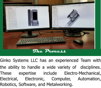 The Process Ginko Systems LLC has an experienced Team with the ability to handle a wide variety of  disciplines. These expertise include Electro-Mechanical, Electrical, Electronic, Computer, Automation, Robotics, Software, and Metalworking.